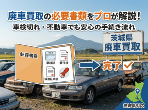【茨城】廃車買取の必要書類をプロが解説！車検切れ・不動車でも安心の手続き流れ